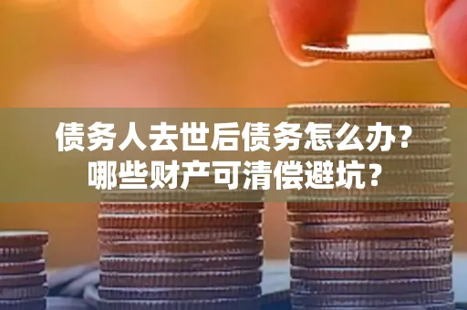 合肥债务人去世后债务怎么办?哪些财产可清偿避坑?